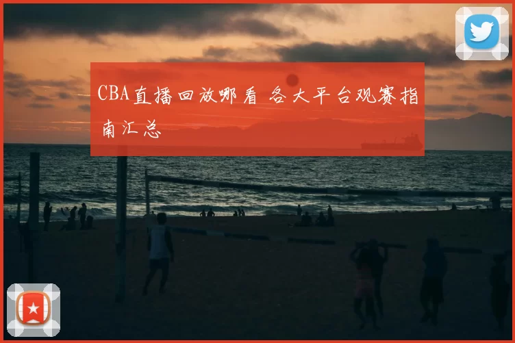 CBA直播回放哪看 各大平台观赛指南汇总