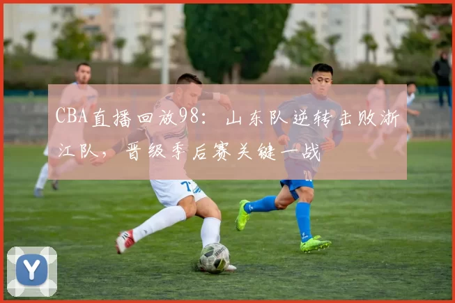 CBA直播回放98:山东队逆转击败浙江队,晋级季后赛关键一战