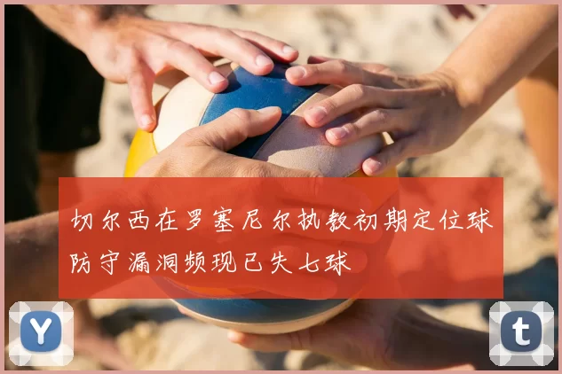 切尔西在罗塞尼尔执教初期定位球防守漏洞频现已失七球