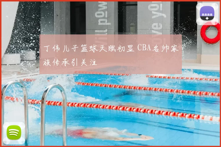 丁伟儿子篮球天赋初显 CBA名帅家族传承引关注