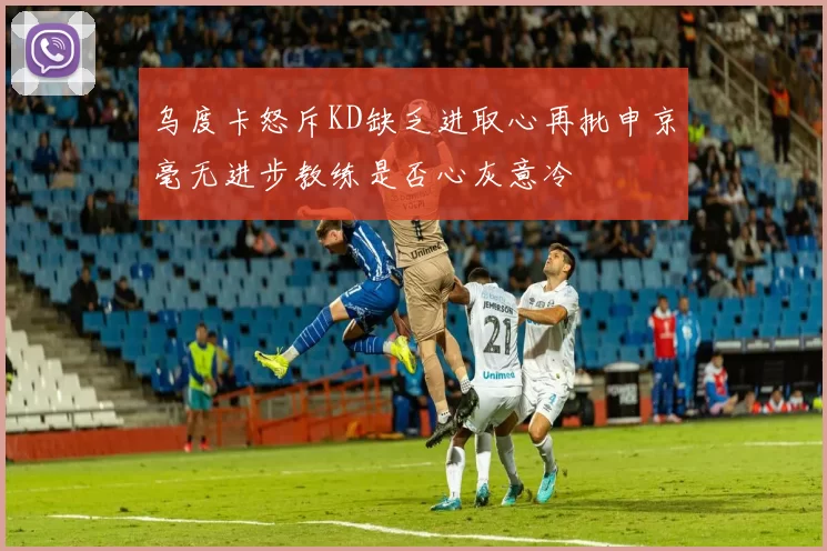 乌度卡怒斥KD缺乏进取心再批申京毫无进步教练是否心灰意冷