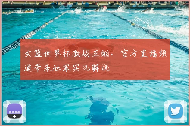 女篮世界杯激战正酣,官方直播频道带来独家实况解说