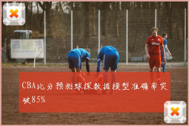CBA比分预测球探数据模型准确率突破85%