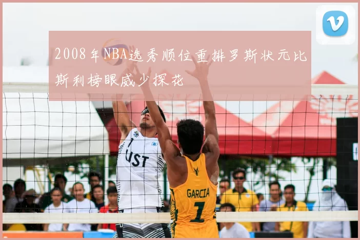 2008年NBA选秀顺位重排罗斯状元比斯利榜眼威少探花