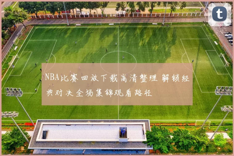 NBA比赛回放下载高清整理 解锁经典对决全场集锦观看路径