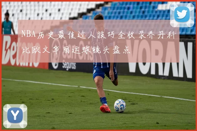 NBA历史最佳过人技巧全收录乔丹科比欧文华丽运球镜头盘点