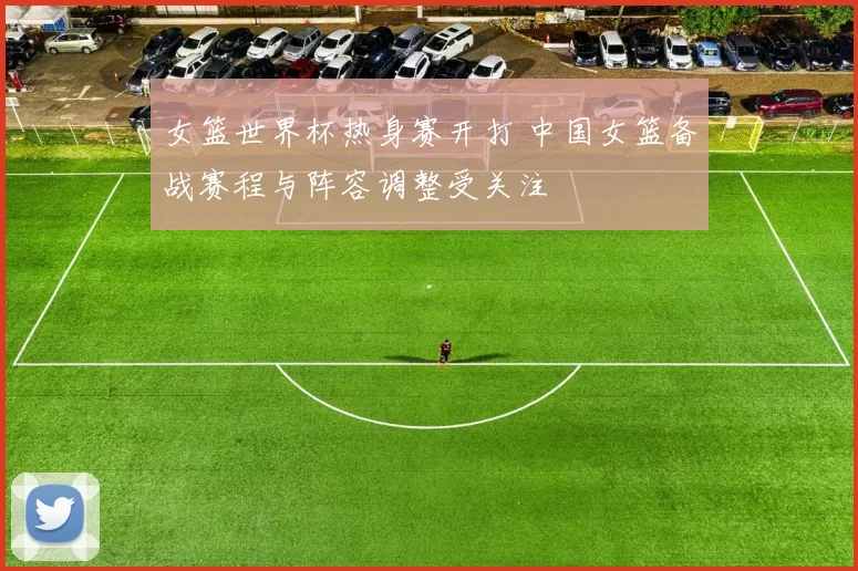女篮世界杯热身赛开打 中国女篮备战赛程与阵容调整受关注