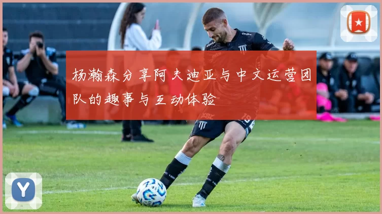 杨瀚森分享阿夫迪亚与中文运营团队的趣事与互动体验