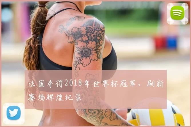 法国夺得2018年世界杯冠军，刷新赛场辉煌纪录