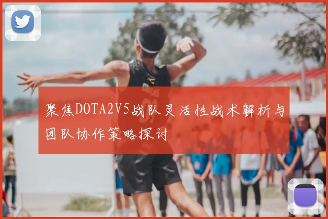 聚焦DOTA2V5战队灵活性战术解析与团队协作策略探讨