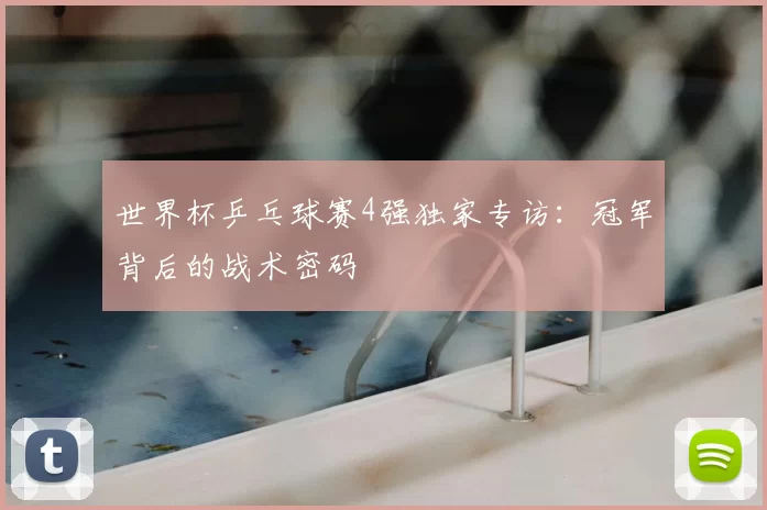 世界杯乒乓球赛4强独家专访:冠军背后的战术密码