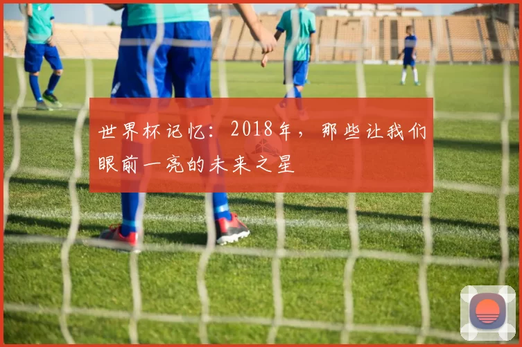 世界杯记忆：2018年，那些让我们眼前一亮的未来之星