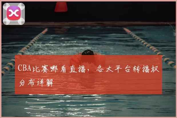CBA比赛哪看直播,各大平台转播权分布详解