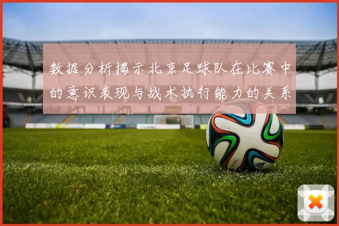 数据分析揭示北京足球队在比赛中的意识表现与战术执行能力的关系