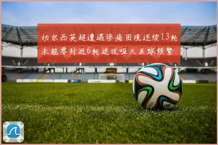 切尔西英超遭遇惨痛困境连续13轮未能零封近6轮进攻哑火丢球频繁