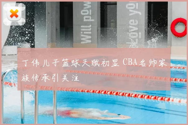 丁伟儿子篮球天赋初显 CBA名帅家族传承引关注