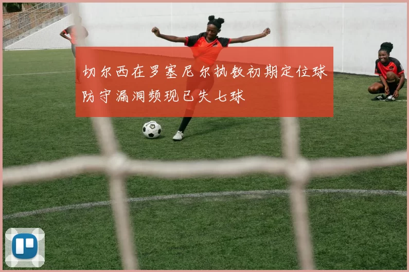 切尔西在罗塞尼尔执教初期定位球防守漏洞频现已失七球