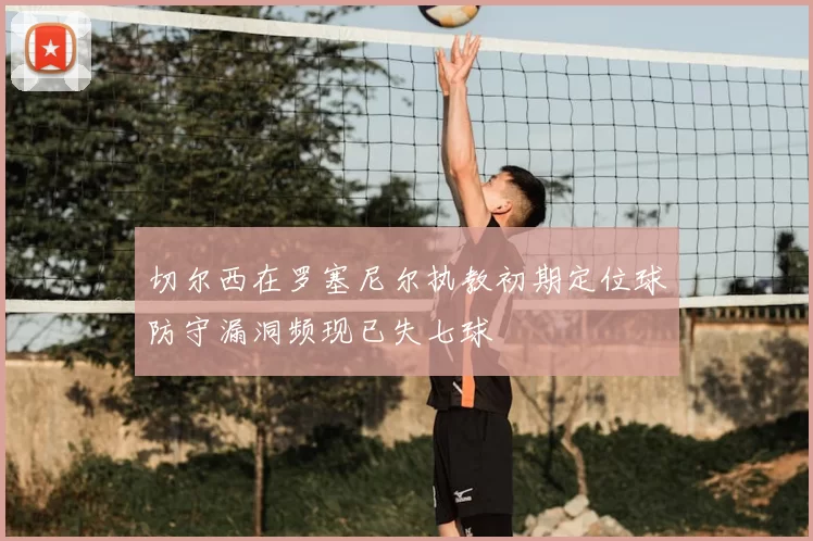 切尔西在罗塞尼尔执教初期定位球防守漏洞频现已失七球
