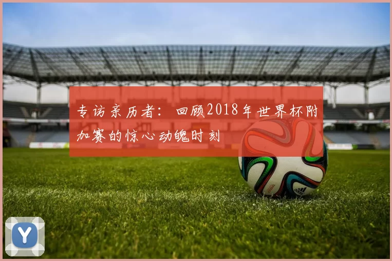 专访亲历者:回顾2018年世界杯附加赛的惊心动魄时刻