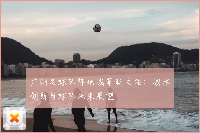 广州足球队阵地战革新之路：战术创新与球队未来展望