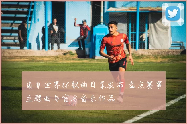 南非世界杯歌曲目录发布 盘点赛事主题曲与官方音乐作品