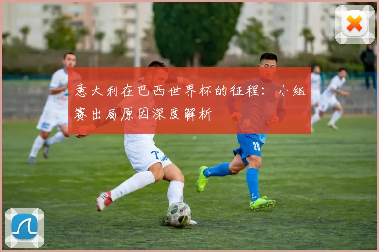 意大利在巴西世界杯的征程：小组赛出局原因深度解析