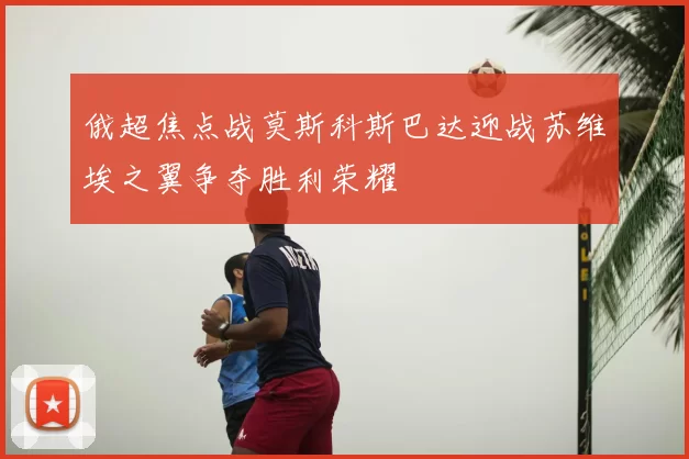 俄超焦点战莫斯科斯巴达迎战苏维埃之翼争夺胜利荣耀