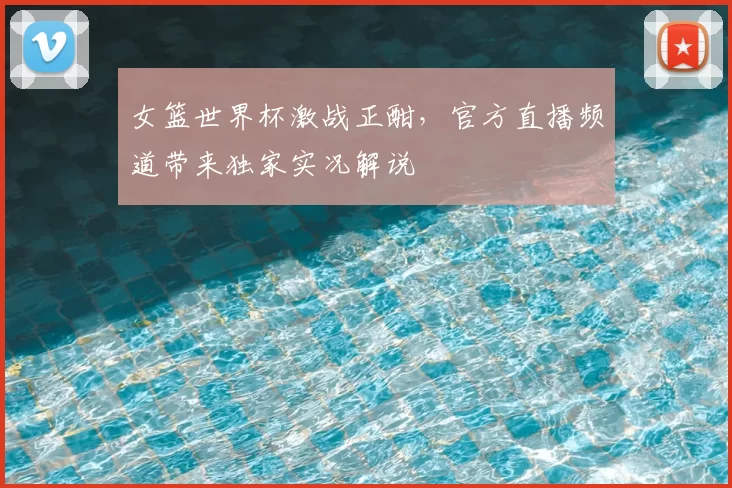 女篮世界杯激战正酣,官方直播频道带来独家实况解说