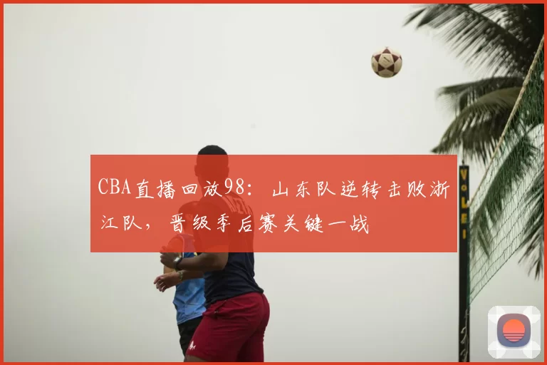 CBA直播回放98:山东队逆转击败浙江队,晋级季后赛关键一战