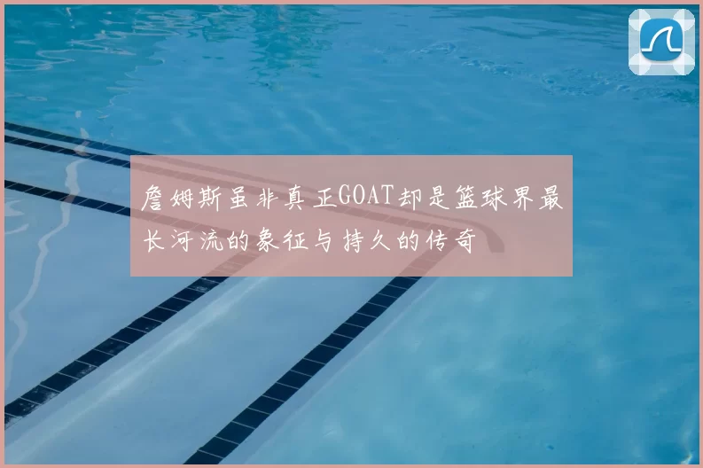 詹姆斯虽非真正GOAT却是篮球界最长河流的象征与持久的传奇