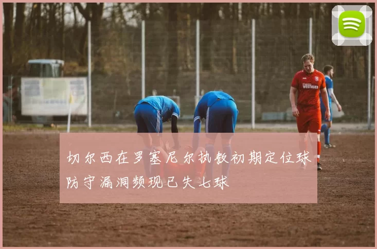 切尔西在罗塞尼尔执教初期定位球防守漏洞频现已失七球
