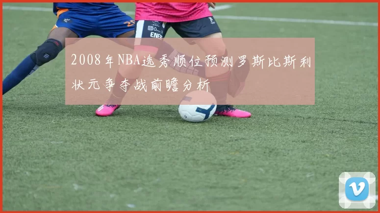 2008年NBA选秀顺位预测罗斯比斯利状元争夺战前瞻分析