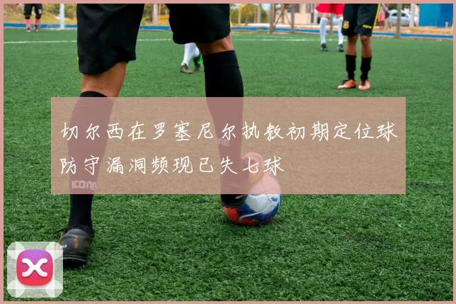 切尔西在罗塞尼尔执教初期定位球防守漏洞频现已失七球