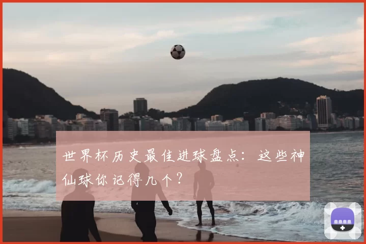 世界杯历史最佳进球盘点:这些神仙球你记得几个?