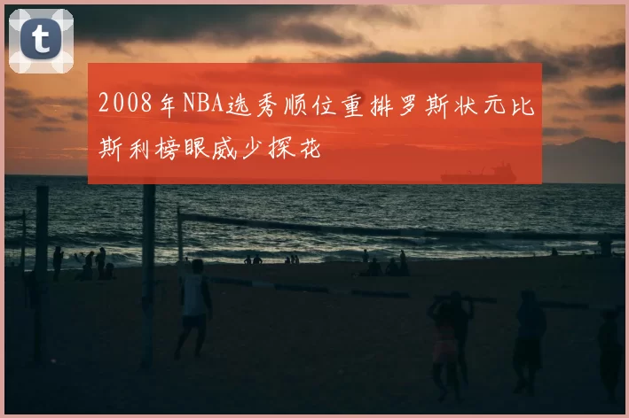 2008年NBA选秀顺位重排罗斯状元比斯利榜眼威少探花