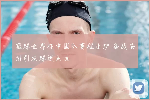 篮球世界杯中国队赛程出炉 备战安排引发球迷关注