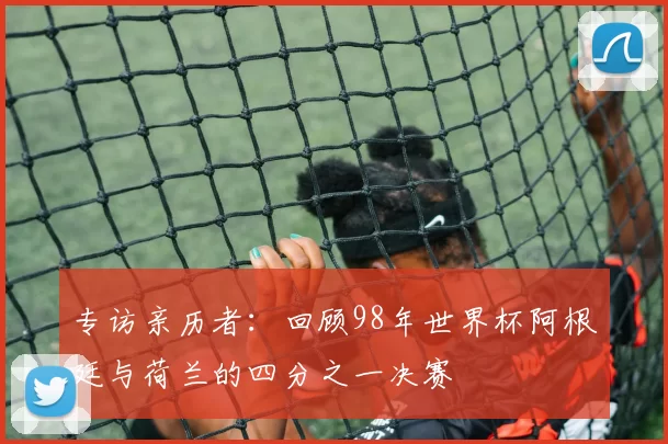 专访亲历者:回顾98年世界杯阿根廷与荷兰的四分之一决赛