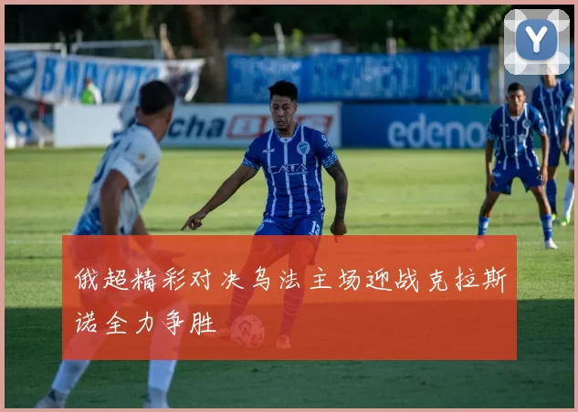 俄超精彩对决乌法主场迎战克拉斯诺全力争胜