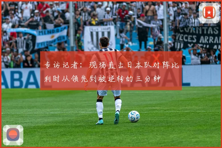 专访记者:现场直击日本队对阵比利时从领先到被逆转的三分钟