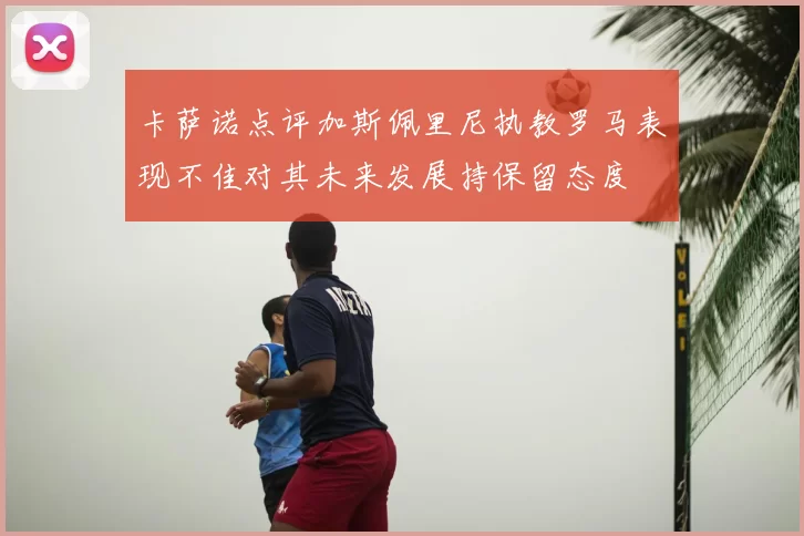 卡萨诺点评加斯佩里尼执教罗马表现不佳对其未来发展持保留态度