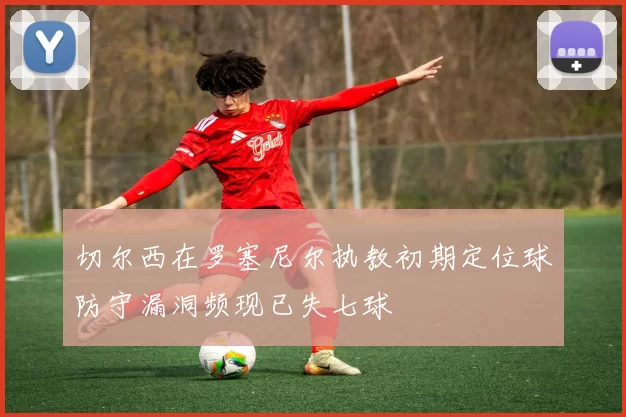 切尔西在罗塞尼尔执教初期定位球防守漏洞频现已失七球
