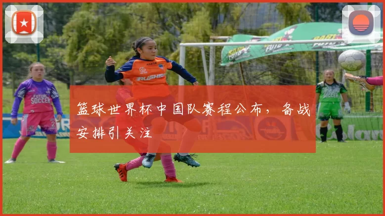 篮球世界杯中国队赛程公布，备战安排引关注