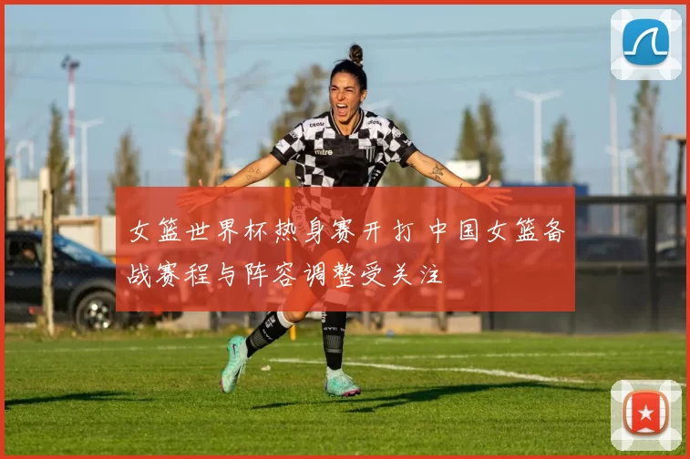 女篮世界杯热身赛开打 中国女篮备战赛程与阵容调整受关注