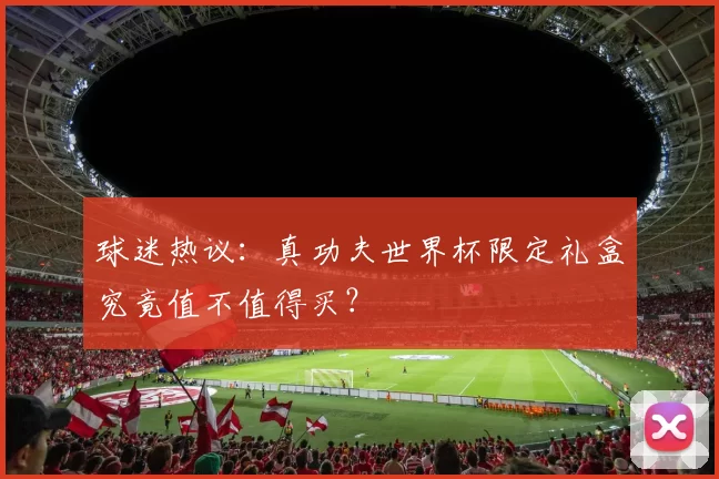 球迷热议:真功夫世界杯限定礼盒究竟值不值得买?
