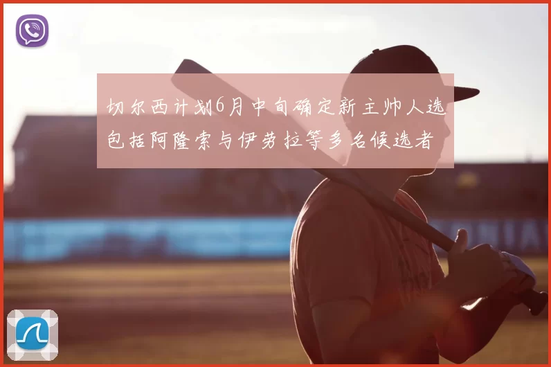 切尔西计划6月中旬确定新主帅人选包括阿隆索与伊劳拉等多名候选者