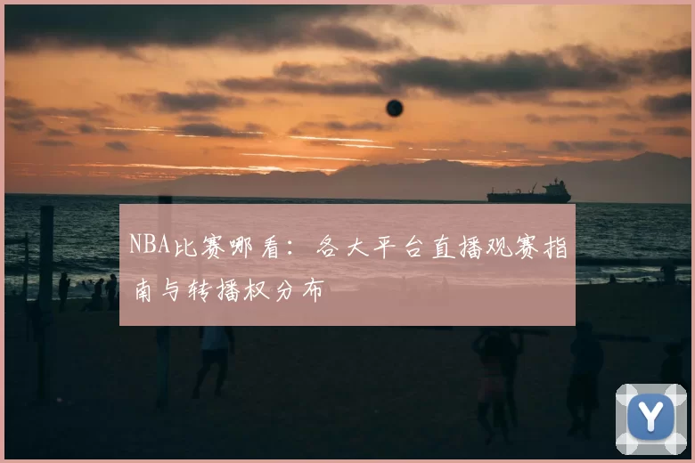 NBA比赛哪看：各大平台直播观赛指南与转播权分布