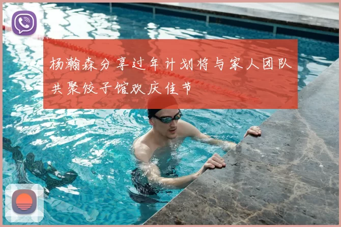 杨瀚森分享过年计划将与家人团队共聚饺子馆欢庆佳节