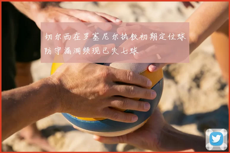 切尔西在罗塞尼尔执教初期定位球防守漏洞频现已失七球