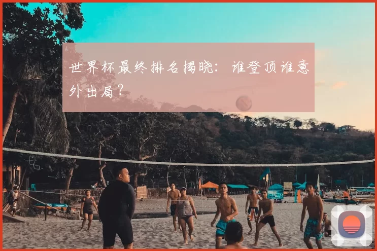 世界杯最终排名揭晓：谁登顶谁意外出局？