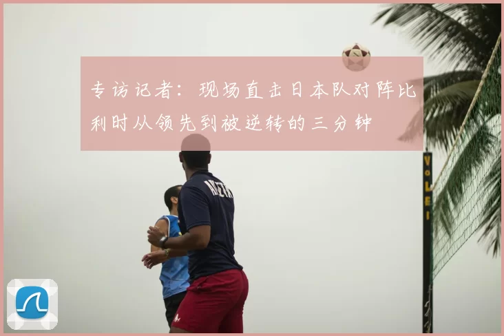 专访记者:现场直击日本队对阵比利时从领先到被逆转的三分钟